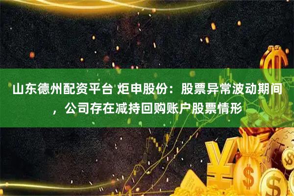 山东德州配资平台 炬申股份：股票异常波动期间，公司存在减持回购账户股票情形