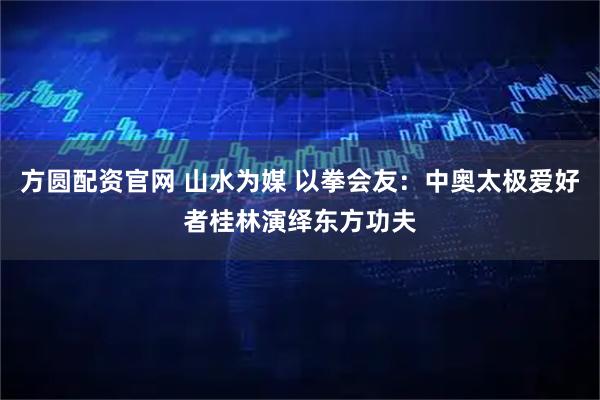 方圆配资官网 山水为媒 以拳会友：中奥太极爱好者桂林演绎东方功夫