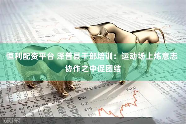 恒利配资平台 泽普县干部培训：运动场上炼意志 协作之中促团结