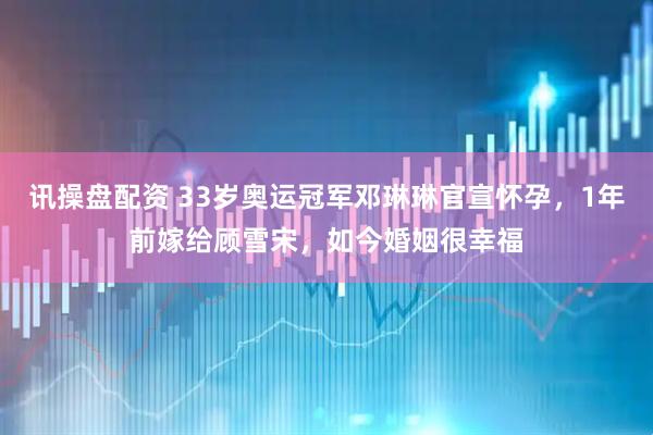 讯操盘配资 33岁奥运冠军邓琳琳官宣怀孕，1年前嫁给顾雪宋，如今婚姻很幸福