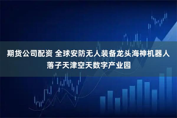 期货公司配资 全球安防无人装备龙头海神机器人落子天津空天数字产业园