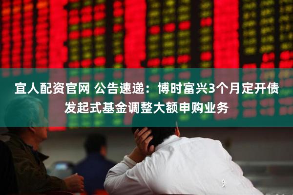 宜人配资官网 公告速递：博时富兴3个月定开债发起式基金调整大额申购业务