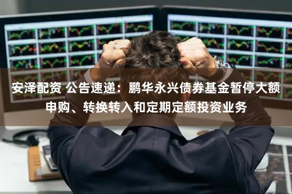 安泽配资 公告速递：鹏华永兴债券基金暂停大额申购、转换转入和定期定额投资业务
