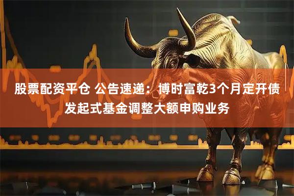 股票配资平仓 公告速递：博时富乾3个月定开债发起式基金调整大额申购业务