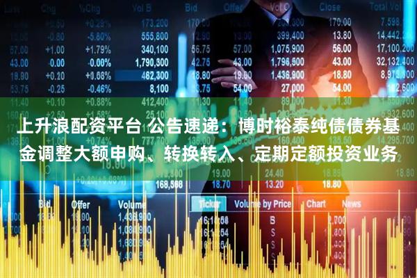上升浪配资平台 公告速递：博时裕泰纯债债券基金调整大额申购、转换转入、定期定额投资业务