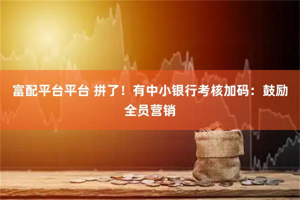 富配平台平台 拼了！有中小银行考核加码：鼓励全员营销