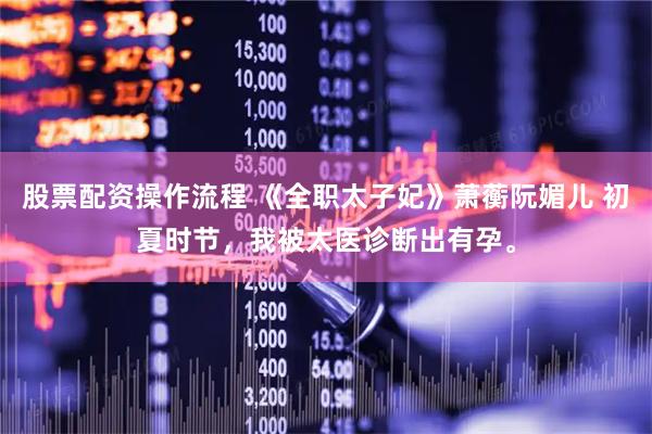 股票配资操作流程 《全职太子妃》萧蘅阮媚儿 初夏时节，我被太医诊断出有孕。