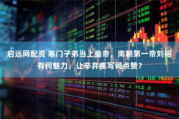 启远网配资 寒门子弟当上皇帝，南朝第一帝刘裕有何魅力，让辛弃疾写词点赞？