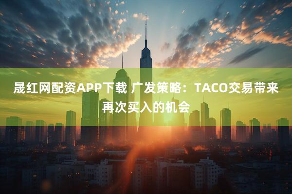 晟红网配资APP下载 广发策略：TACO交易带来再次买入的机会
