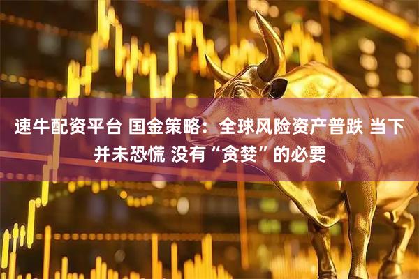 速牛配资平台 国金策略：全球风险资产普跌 当下并未恐慌 没有“贪婪”的必要