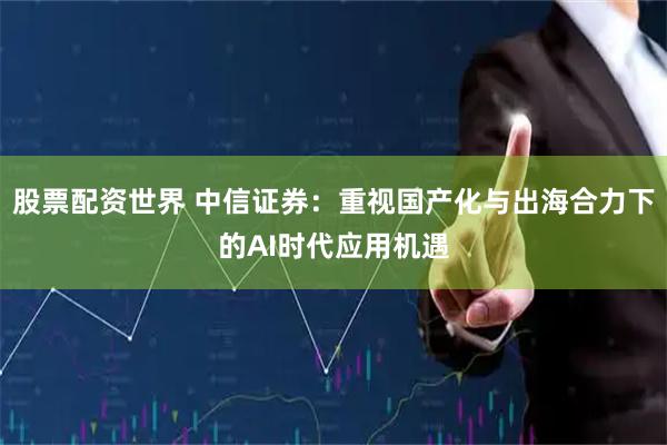股票配资世界 中信证券：重视国产化与出海合力下的AI时代应用机遇