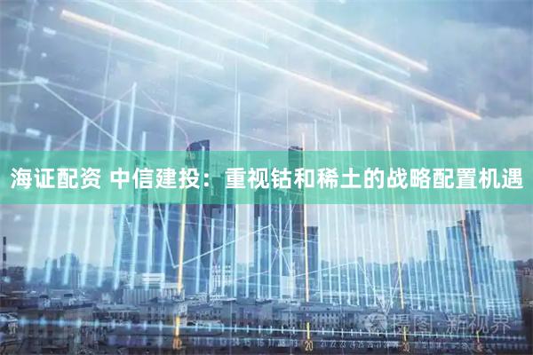 海证配资 中信建投：重视钴和稀土的战略配置机遇