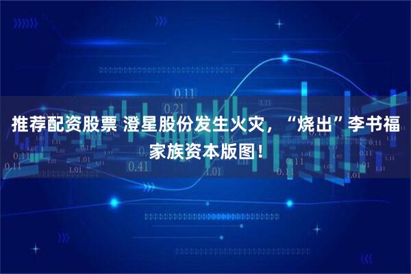 推荐配资股票 澄星股份发生火灾，“烧出”李书福家族资本版图！