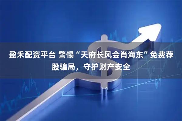 盈禾配资平台 警惕“天府长风会肖海东”免费荐股骗局，守护财产安全