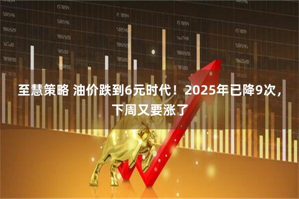 至慧策略 油价跌到6元时代！2025年已降9次，下周又要涨了