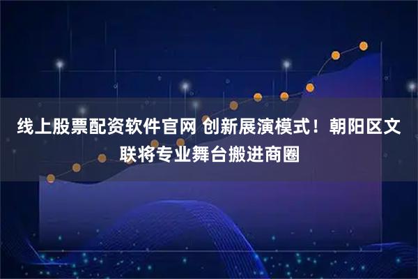 线上股票配资软件官网 创新展演模式！朝阳区文联将专业舞台搬进商圈