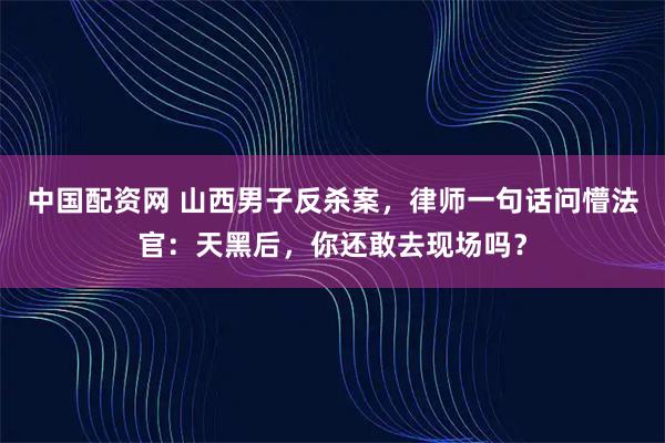 中国配资网 山西男子反杀案，律师一句话问懵法官：天黑后，你还敢去现场吗？