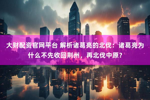 大财配资官网平台 解析诸葛亮的北伐：诸葛亮为什么不先收回荆州，再北伐中原？