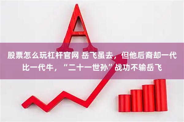 股票怎么玩杠杆官网 岳飞虽去，但他后裔却一代比一代牛，“二十一世孙”战功不输岳飞