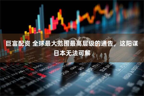 巨富配资 全球最大范围最高层级的通告，这阳谋日本无法可解