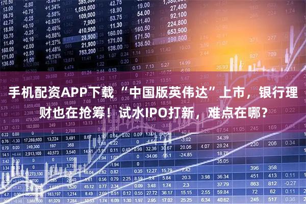 手机配资APP下载 “中国版英伟达”上市，银行理财也在抢筹！试水IPO打新，难点在哪？