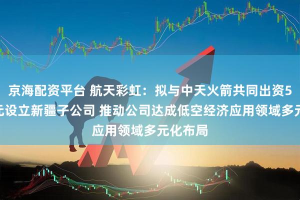 京海配资平台 航天彩虹：拟与中天火箭共同出资5000万元设立新疆子公司 推动公司达成低空经济应用领域多元化布局