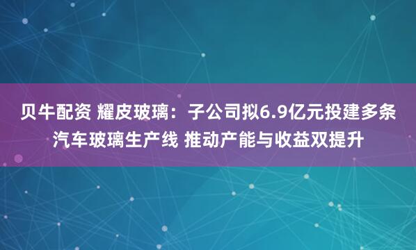 贝牛配资 耀皮玻璃：子公司拟6.9亿元投建多条汽车玻璃生产线 推动产能与收益双提升