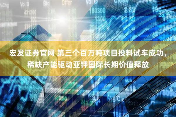 宏发证券官网 第三个百万吨项目投料试车成功，稀缺产能驱动亚钾国际长期价值释放