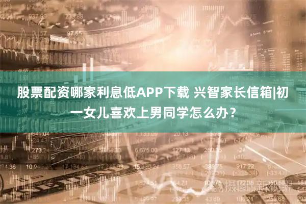 股票配资哪家利息低APP下载 兴智家长信箱|初一女儿喜欢上男同学怎么办？