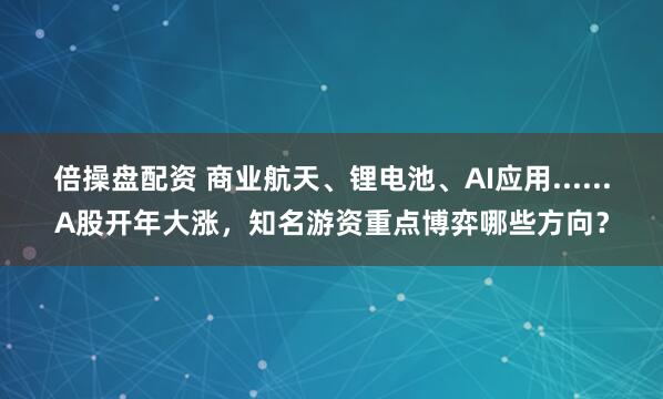 倍操盘配资 商业航天、锂电池、AI应用......A股开年大涨，知名游资重点博弈哪些方向？