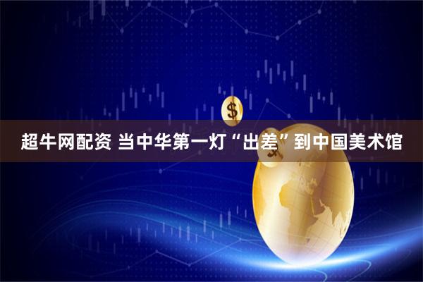 超牛网配资 当中华第一灯“出差”到中国美术馆