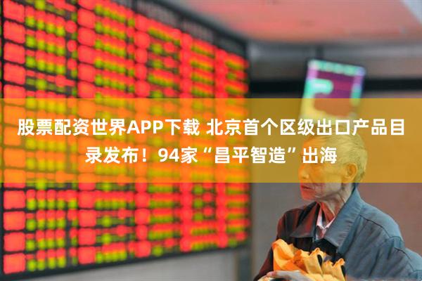 股票配资世界APP下载 北京首个区级出口产品目录发布！94家“昌平智造”出海