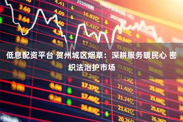 低息配资平台 贺州城区烟草：深耕服务暖民心 密织法治护市场