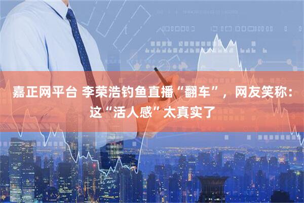 嘉正网平台 李荣浩钓鱼直播“翻车”，网友笑称：这“活人感”太真实了