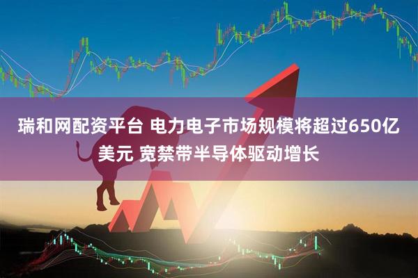 瑞和网配资平台 电力电子市场规模将超过650亿美元 宽禁带半导体驱动增长