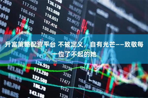 升富策略配资平台 不被定义，自有光芒——致敬每一位了不起的她